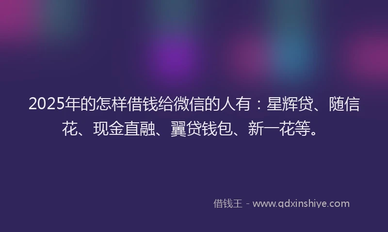2025年的怎样借钱给微信的人有：星辉贷、随信花、现金直融、翼贷钱包、新一花等。