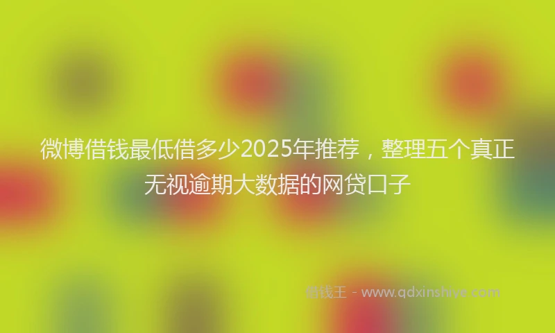 微博借钱最低借多少2025年推荐，整理五个真正无视逾期大数据的网贷口子