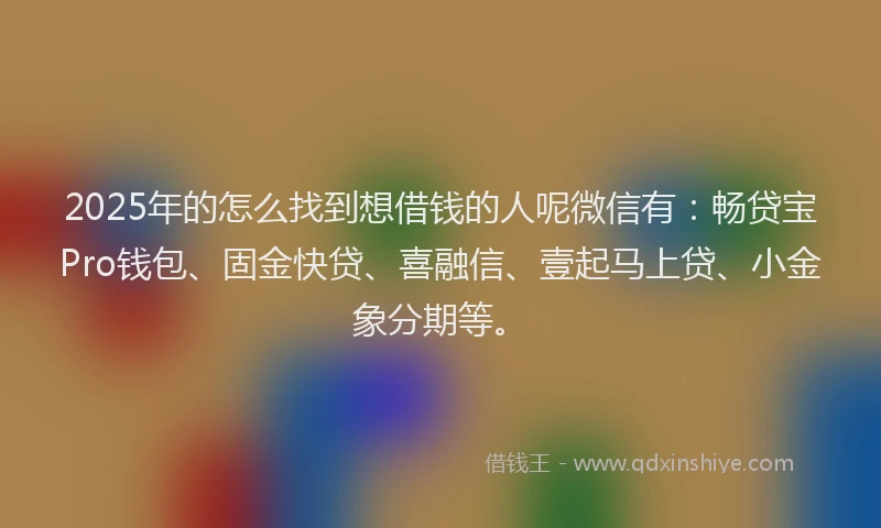 2025年的怎么找到想借钱的人呢微信有：畅贷宝Pro钱包、固金快贷、喜融信、壹起马上贷、小金象分期等。