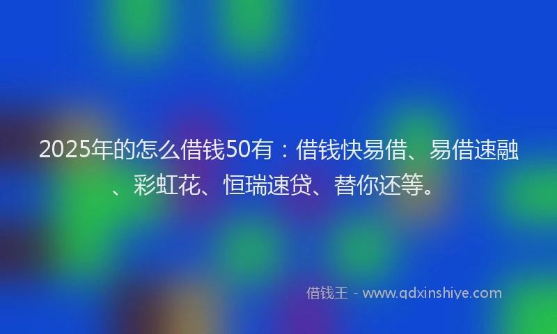 2025年的怎么借钱50有：借钱快易借、易借速融、彩虹花、恒瑞速贷、替你还等。