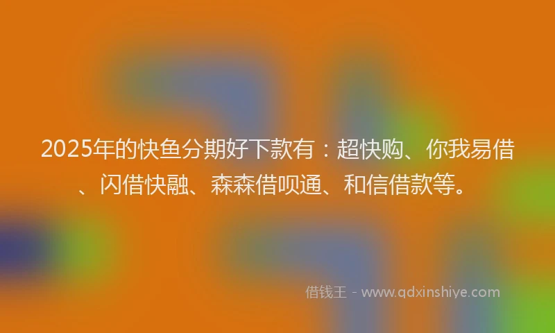 2025年的快鱼分期好下款有：超快购、你我易借、闪借快融、森森借呗通、和信借款等。