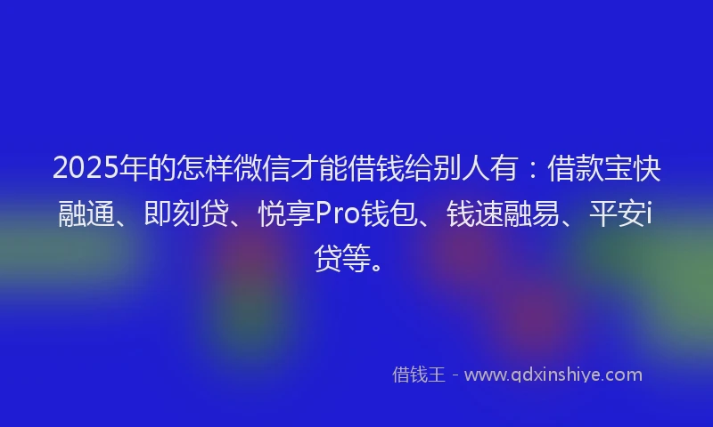 2025年的怎样微信才能借钱给别人有：借款宝快融通、即刻贷、悦享Pro钱包、钱速融易、平安i贷等。