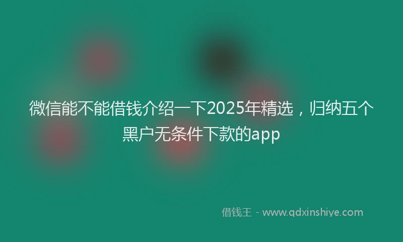 微信能不能借钱介绍一下2025年精选，归纳五个黑户无条件下款的app