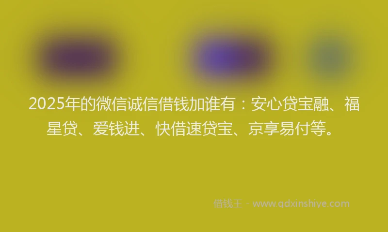 2025年的微信诚信借钱加谁有：安心贷宝融、福星贷、爱钱进、快借速贷宝、京享易付等。