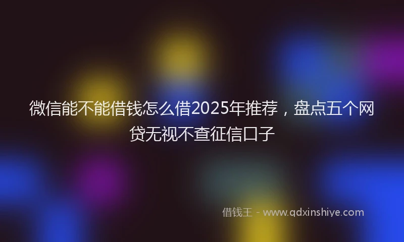微信能不能借钱怎么借2025年推荐，盘点五个网贷无视不查征信口子