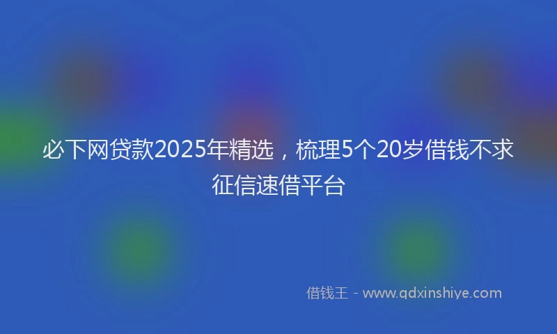 必下网贷款2025年精选，梳理5个20岁借钱不求征信速借平台