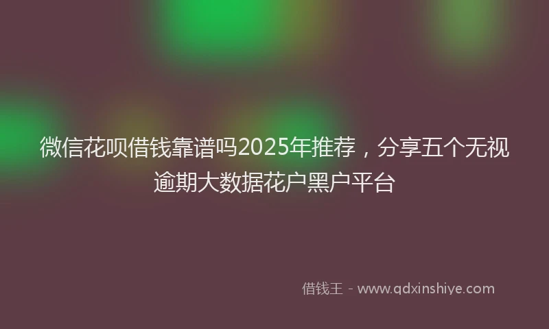 微信花呗借钱靠谱吗2025年推荐，分享五个无视逾期大数据花户黑户平台