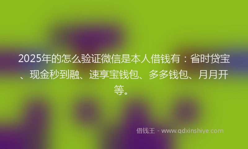 2025年的怎么验证微信是本人借钱有：省时贷宝、现金秒到融、速享宝钱包、多多钱包、月月开等。