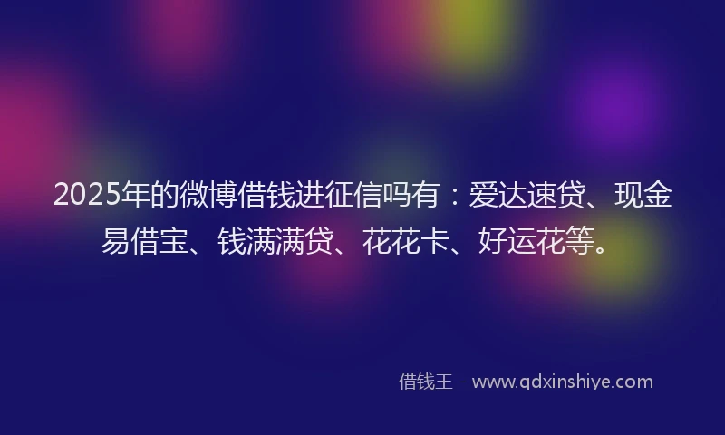 2025年的微博借钱进征信吗有：爱达速贷、现金易借宝、钱满满贷、花花卡、好运花等。