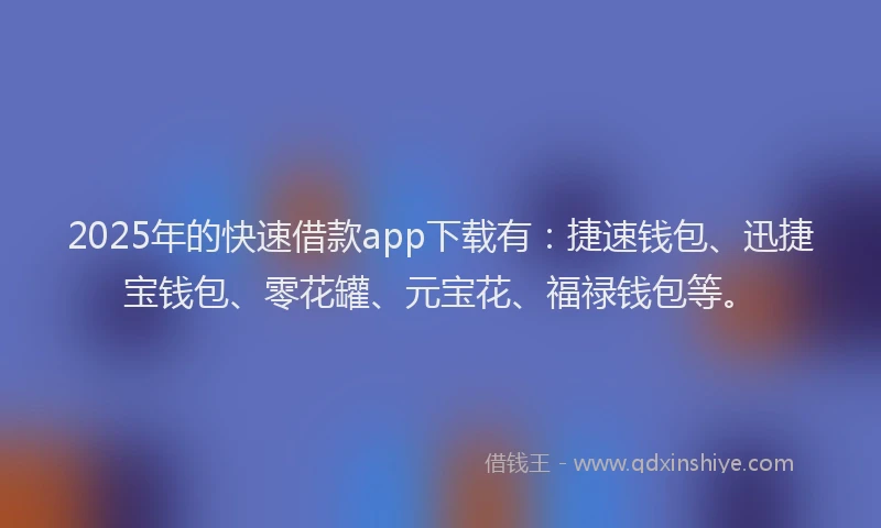 2025年的快速借款app下载有：捷速钱包、迅捷宝钱包、零花罐、元宝花、福禄钱包等。