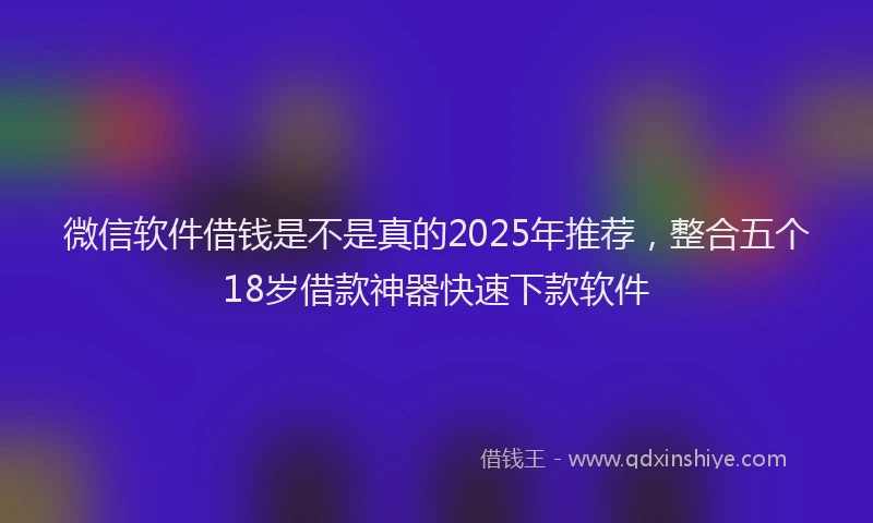微信软件借钱是不是真的2025年推荐，整合五个18岁借款神器快速下款软件