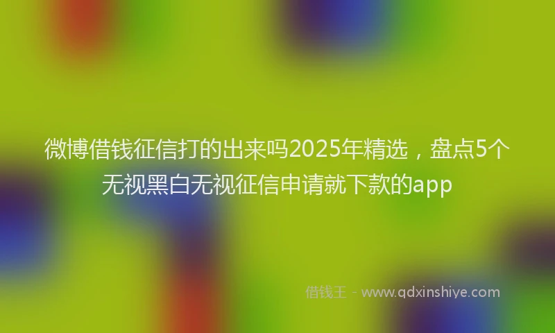 微博借钱征信打的出来吗2025年精选，盘点5个无视黑白无视征信申请就下款的app