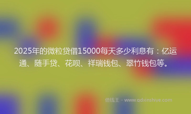 2025年的微粒贷借15000每天多少利息有：亿运通、随手贷、花呗、祥瑞钱包、翠竹钱包等。