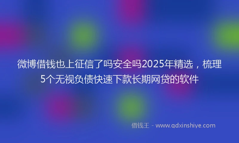 微博借钱也上征信了吗安全吗2025年精选，梳理5个无视负债快速下款长期网贷的软件