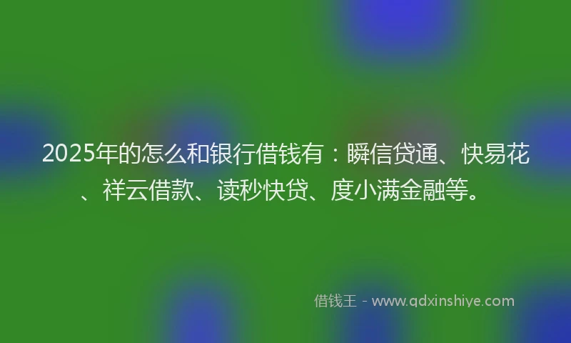 2025年的怎么和银行借钱有：瞬信贷通、快易花、祥云借款、读秒快贷、度小满金融等。