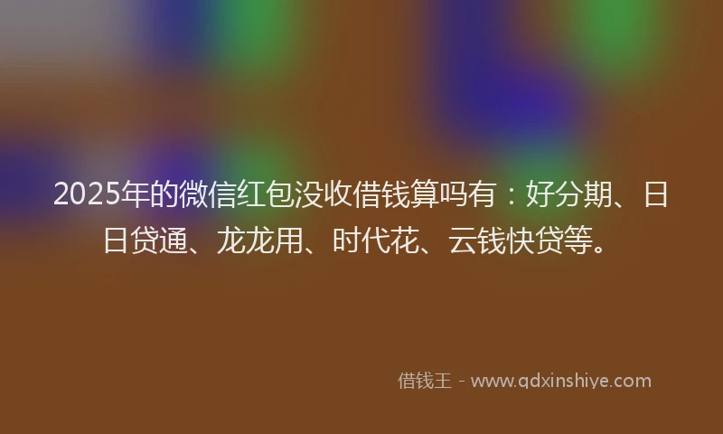 2025年的微信红包没收借钱算吗有：好分期、日日贷通、龙龙用、时代花、云钱快贷等。