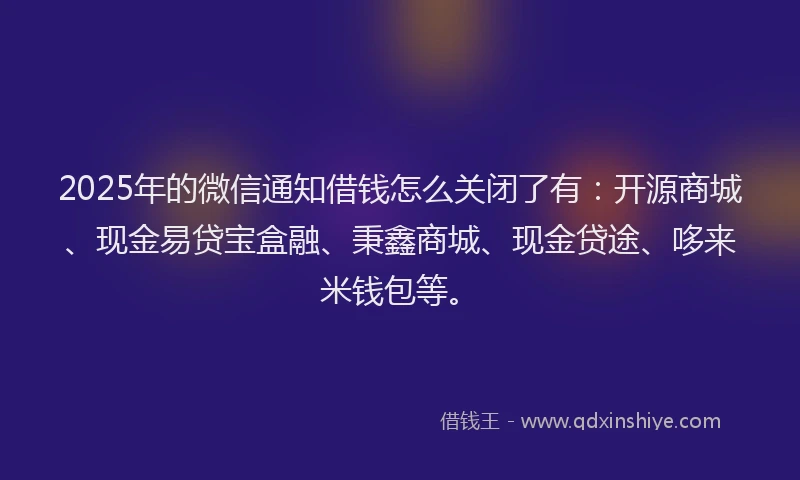 2025年的微信通知借钱怎么关闭了有：开源商城、现金易贷宝盒融、秉鑫商城、现金贷途、哆来米钱包等。