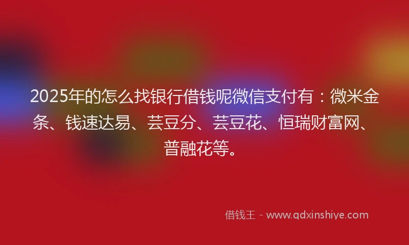 2025年的怎么找银行借钱呢微信支付有：微米金条、钱速达易、芸豆分、芸豆花、恒瑞财富网、普融花等。