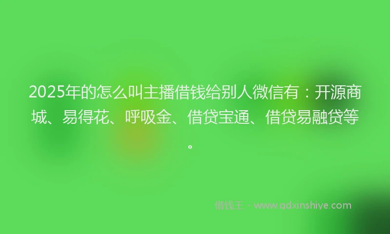2025年的怎么叫主播借钱给别人微信有：开源商城、易得花、呼吸金、借贷宝通、借贷易融贷等。