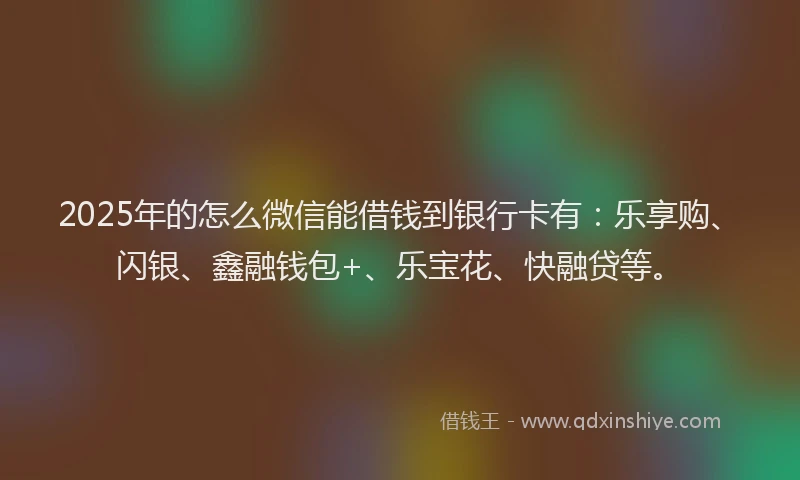 2025年的怎么微信能借钱到银行卡有：乐享购、闪银、鑫融钱包+、乐宝花、快融贷等。