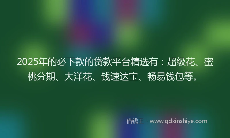 2025年的必下款的贷款平台精选有：超级花、蜜桃分期、大洋花、钱速达宝、畅易钱包等。