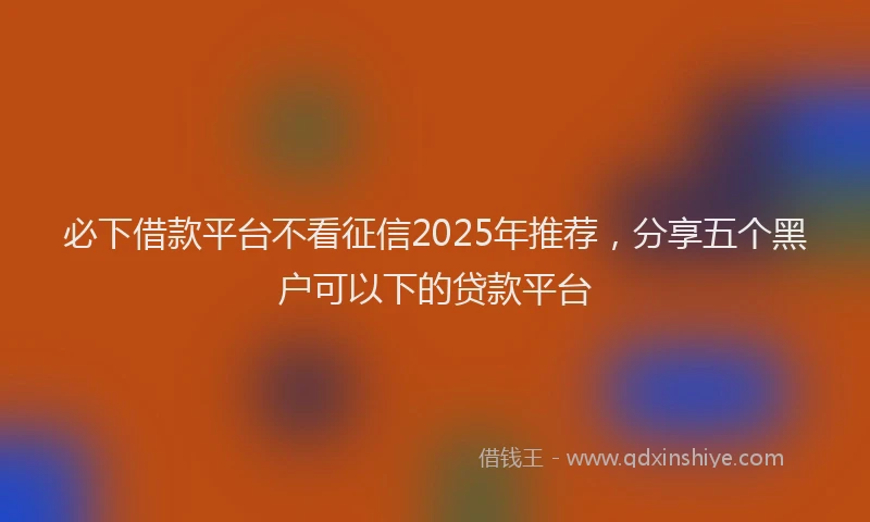 必下借款平台不看征信2025年推荐，分享五个黑户可以下的贷款平台