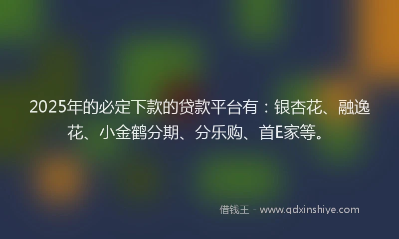 2025年的必定下款的贷款平台有：银杏花、融逸花、小金鹤分期、分乐购、首E家等。