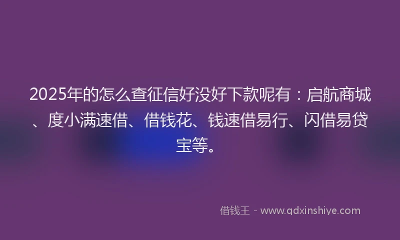 2025年的怎么查征信好没好下款呢有：启航商城、度小满速借、借钱花、钱速借易行、闪借易贷宝等。
