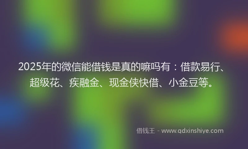 2025年的微信能借钱是真的嘛吗有：借款易行、超级花、疾融金、现金侠快借、小金豆等。