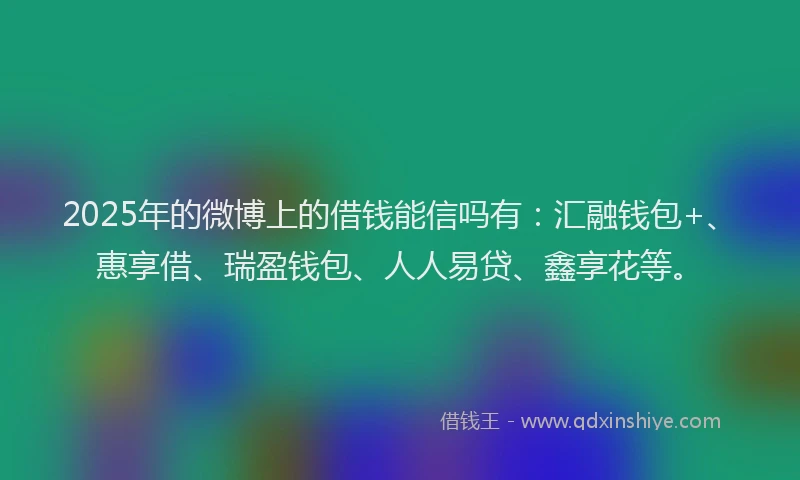 2025年的微博上的借钱能信吗有：汇融钱包+、惠享借、瑞盈钱包、人人易贷、鑫享花等。