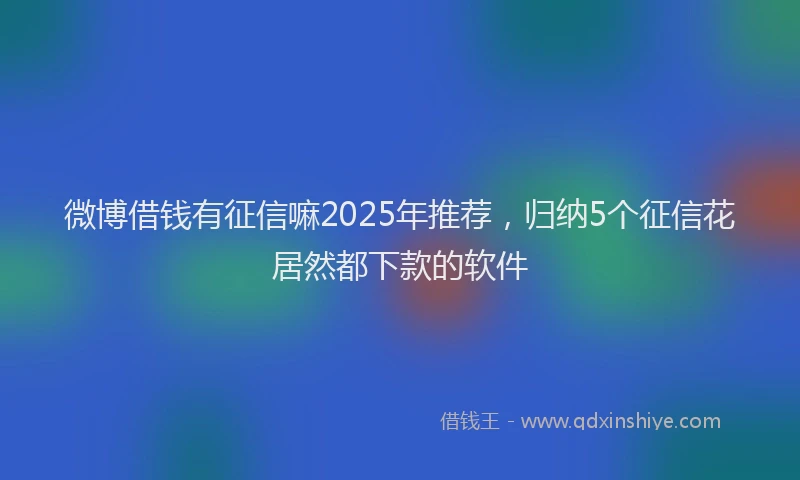微博借钱有征信嘛2025年推荐，归纳5个征信花居然都下款的软件
