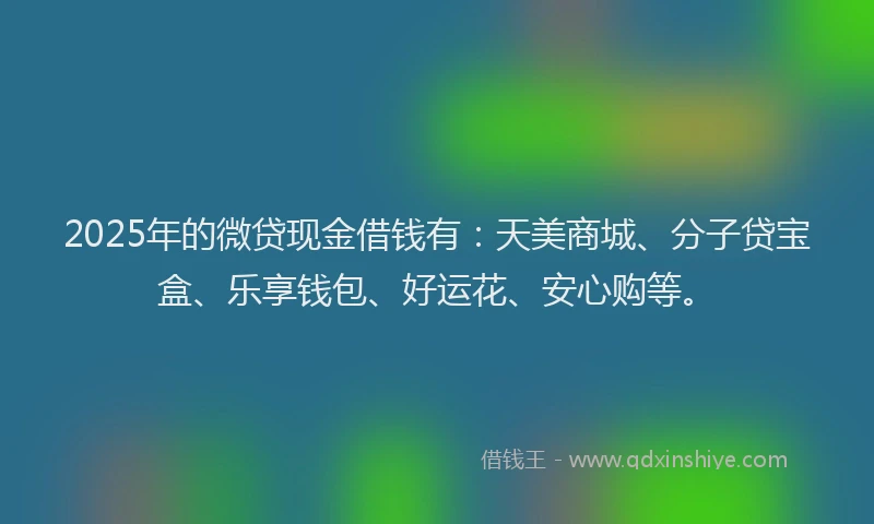 2025年的微贷现金借钱有：天美商城、分子贷宝盒、乐享钱包、好运花、安心购等。