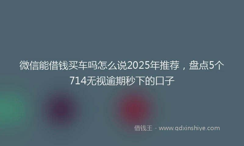 微信能借钱买车吗怎么说2025年推荐，盘点5个714无视逾期秒下的口子