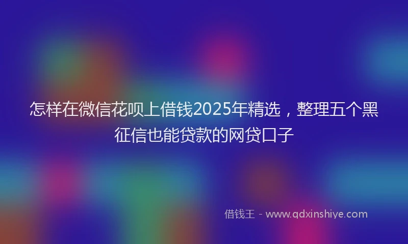 怎样在微信花呗上借钱2025年精选，整理五个黑征信也能贷款的网贷口子