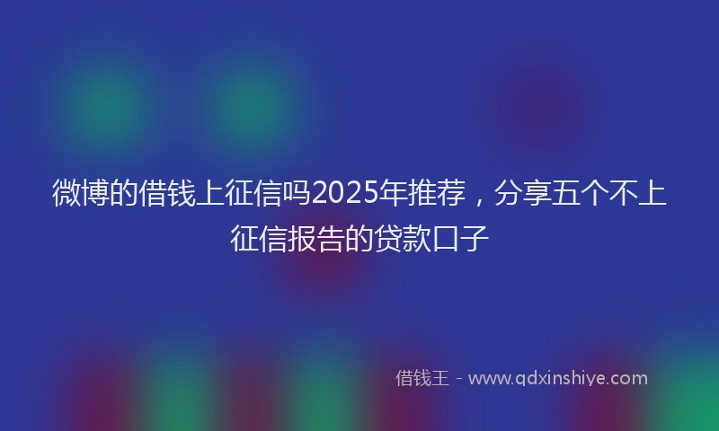 微博的借钱上征信吗2025年推荐，分享五个不上征信报告的贷款口子