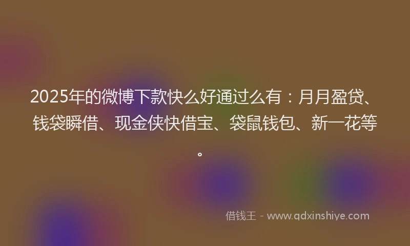 2025年的微博下款快么好通过么有：月月盈贷、钱袋瞬借、现金侠快借宝、袋鼠钱包、新一花等。