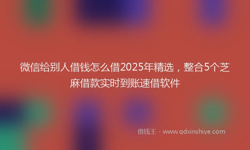 微信给别人借钱怎么借2025年精选，整合5个芝麻借款实时到账速借软件