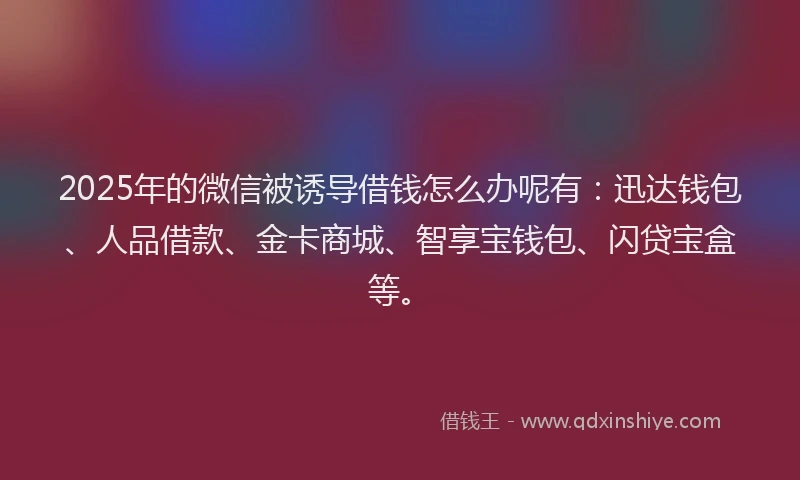 2025年的微信被诱导借钱怎么办呢有：迅达钱包、人品借款、金卡商城、智享宝钱包、闪贷宝盒等。