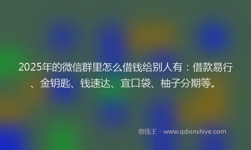 2025年的微信群里怎么借钱给别人有：借款易行、金钥匙、钱速达、宜口袋、柚子分期等。