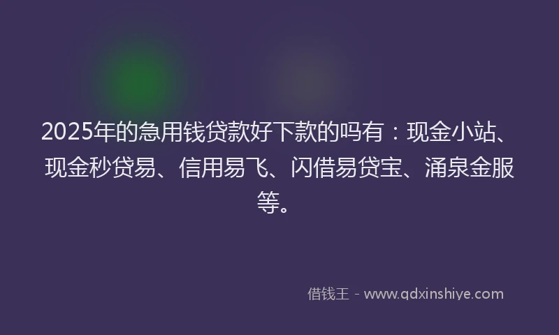 2025年的急用钱贷款好下款的吗有：现金小站、现金秒贷易、信用易飞、闪借易贷宝、涌泉金服等。