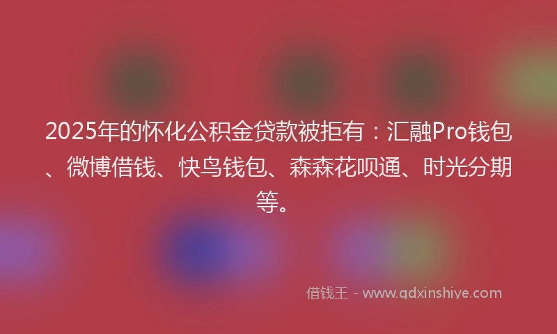 2025年的怀化公积金贷款被拒有：汇融Pro钱包、微博借钱、快鸟钱包、森森花呗通、时光分期等。