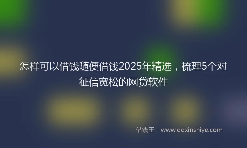 怎样可以借钱随便借钱2025年精选，梳理5个对征信宽松的网贷软件