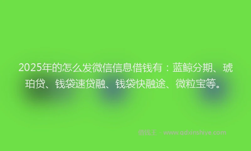2025年的怎么发微信信息借钱有：蓝鲸分期、琥珀贷、钱袋速贷融、钱袋快融途、微粒宝等。