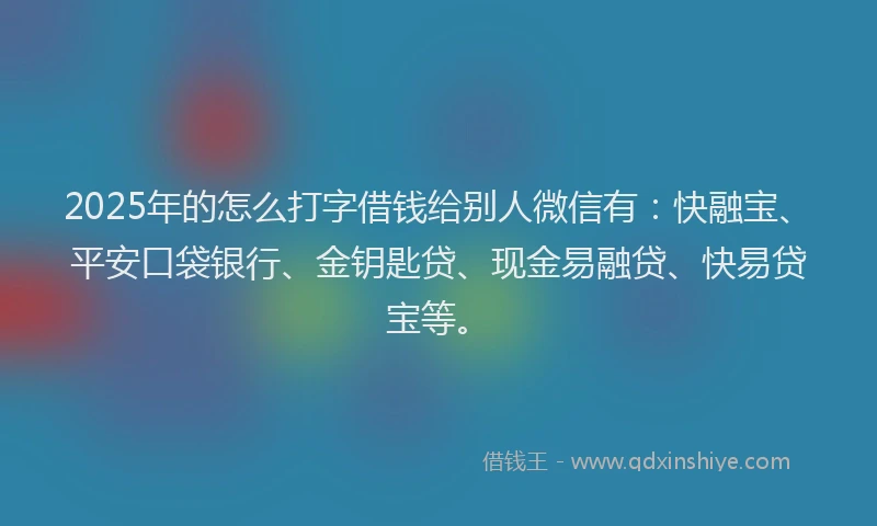 2025年的怎么打字借钱给别人微信有：快融宝、平安口袋银行、金钥匙贷、现金易融贷、快易贷宝等。