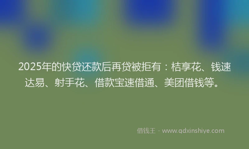 2025年的快贷还款后再贷被拒有：桔享花、钱速达易、射手花、借款宝速借通、美团借钱等。