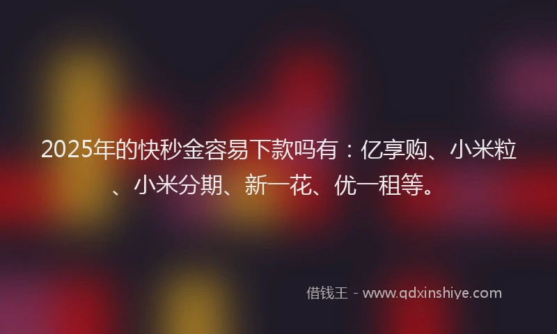 2025年的快秒金容易下款吗有：亿享购、小米粒、小米分期、新一花、优一租等。