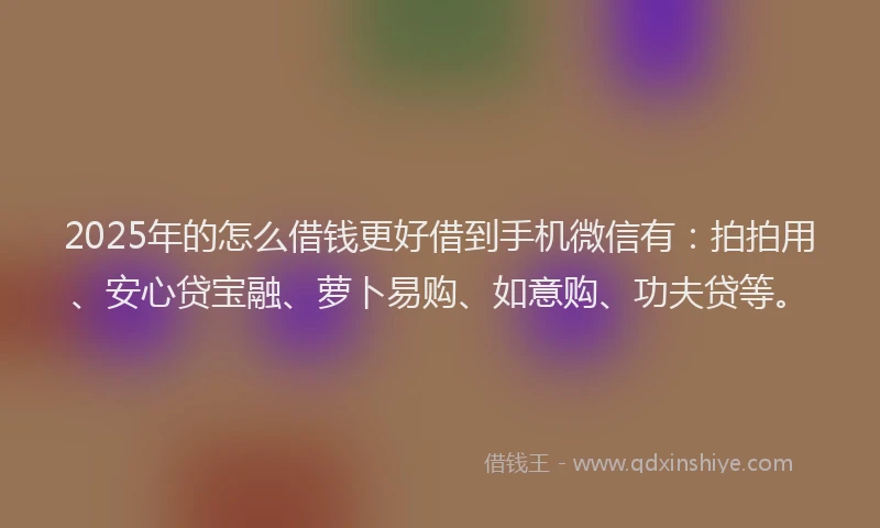 2025年的怎么借钱更好借到手机微信有：拍拍用、安心贷宝融、萝卜易购、如意购、功夫贷等。