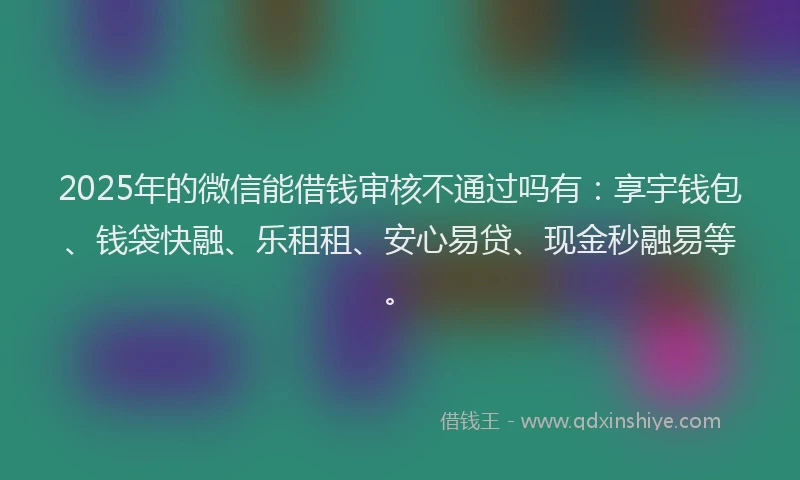 2025年的微信能借钱审核不通过吗有：享宇钱包、钱袋快融、乐租租、安心易贷、现金秒融易等。