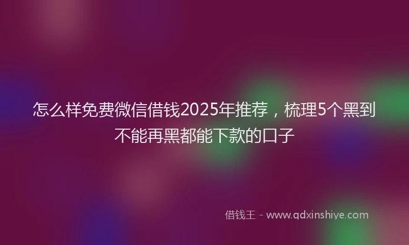 怎么样免费微信借钱2025年推荐，梳理5个黑到不能再黑都能下款的口子