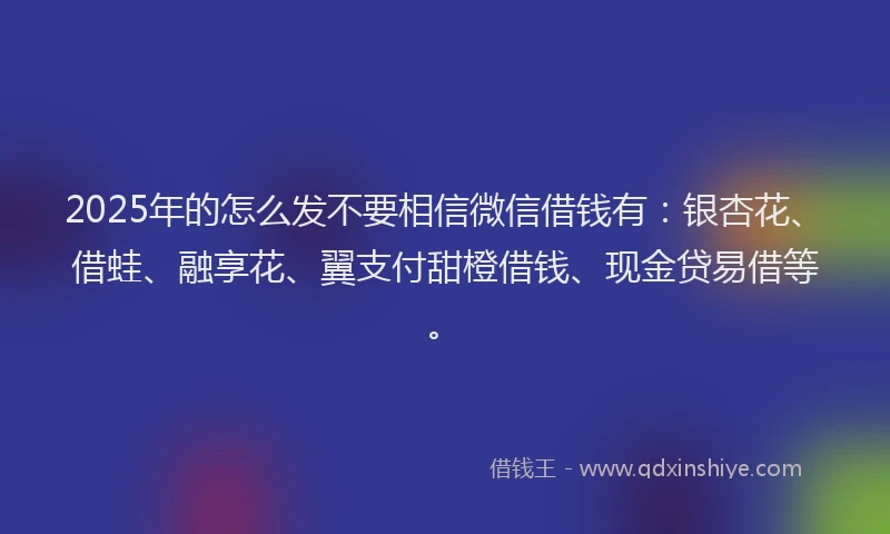 2025年的怎么发不要相信微信借钱有：银杏花、借蛙、融享花、翼支付甜橙借钱、现金贷易借等。